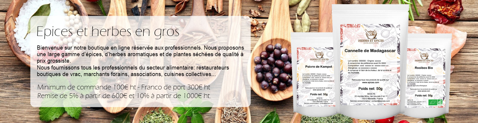 Epices et herbes en gros. Bienvenue sur notre boutique en ligne réservée aux professionnels. Nous proposons une large gamme d’épices, d’herbes aromatique et de plantes séchées de qualité à prix grossiste. Nous fournissons tous les professionnels du secteur alimentaire: restaurateurs boutiques de vrac, marchants forains, associations, cuisines collectives...